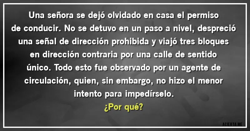 Acertijos - Una señora se dejó olvidado en casa el permiso de conducir. No se detuvo en un paso a nivel, despreció una señal de dirección prohibida y viajó tres bloques en dirección contraria por una calle de sentido único. Todo esto fue observado por un agente de circulación, quien, sin embargo, no hizo el menor intento para impedírselo. 
¿Por qué?