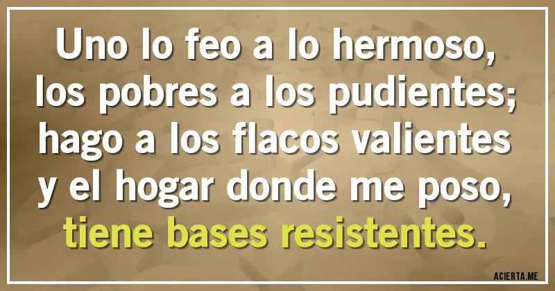 Acertijos - Uno lo feo a lo hermoso,
los pobres a los pudientes;
hago a los flacos valientes 
y el hogar donde me poso,
tiene bases resistentes.