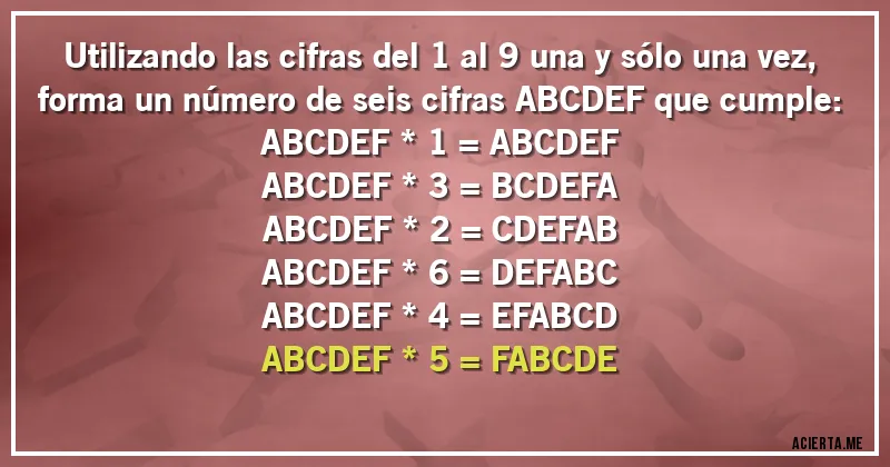 Acertijos - Utilizando las cifras del 1 al 9 una y sólo una vez, forma un número de seis cifras ABCDEF que cumple:

ABCDEF * 1 = ABCDEF
ABCDEF * 3 = BCDEFA
ABCDEF * 2 = CDEFAB
ABCDEF * 6 = DEFABC
ABCDEF * 4 = EFABCD
ABCDEF * 5 = FABCDE