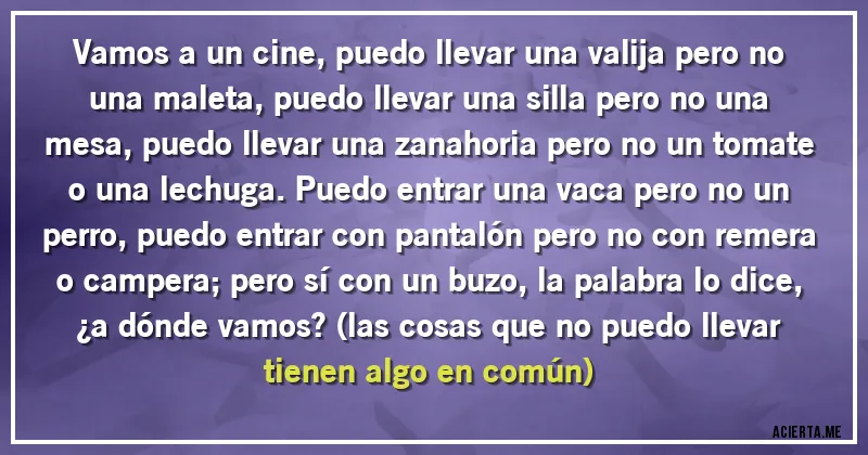 Acertijos - Vamos a un cine, puedo llevar una valija pero no una maleta, puedo llevar una silla pero no una mesa, puedo llevar una zanahoria pero no un tomate o una lechuga. Puedo entrar una vaca pero no un perro, puedo entrar con pantalón pero no con remera o campera; pero sí con un buzo, la palabra lo dice,
¿a dónde vamos? (las cosas que no puedo llevar tienen algo en común)
