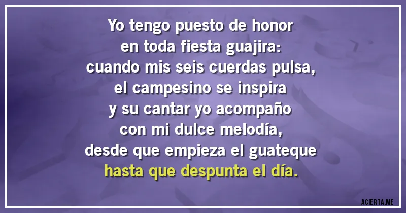 Acertijos - Yo tengo puesto de honor
en toda fiesta guajira:
cuando mis seis cuerdas pulsa,
el campesino se inspira
y su cantar yo acompaño
con mi dulce melodía,
desde que empieza el guateque
hasta que despunta el día.