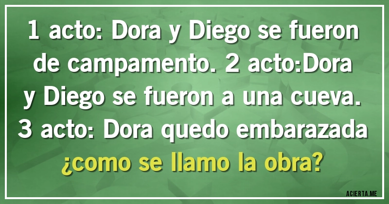 Acertijos - 1 acto: Dora y Diego se fueron de campamento.2 acto:Dora y Diego se fueron a una cueva.3 acto: Dora quedo embarazada ¿como se llamo la obra?
