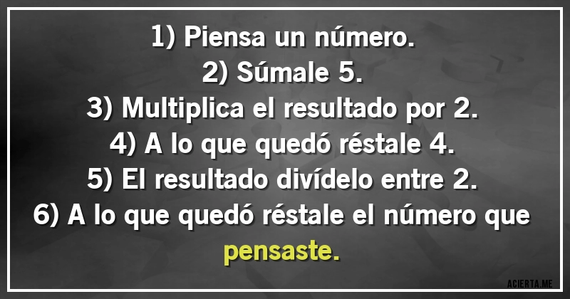 Acertijos - 1) Piensa un número.
2) Súmale 5.
3) Multiplica el resultado por 2.
4) A lo que quedó réstale 4.
5) El resultado divídelo entre 2.
6) A lo que quedó réstale el número que pensaste.