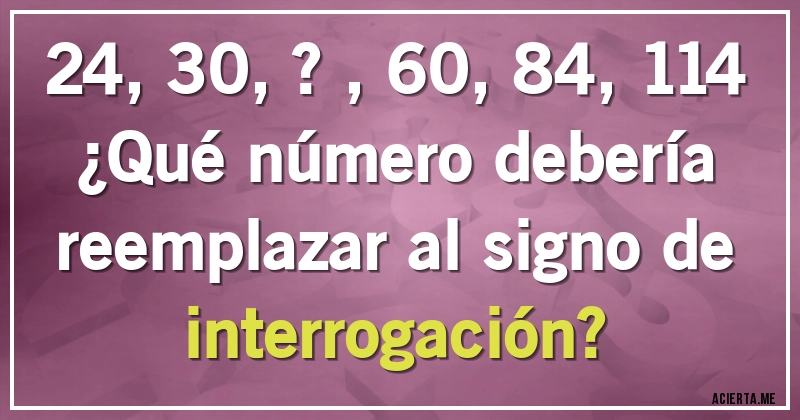 Acertijos - 24, 30, ? , 60, 84, 114
¿Qué número debería reemplazar al signo de interrogación?