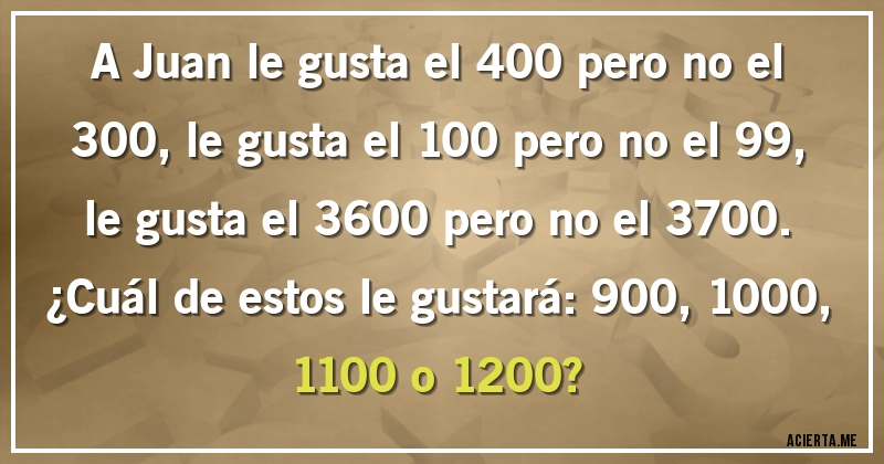 Acertijos - A Juan le gusta el 400 pero no el 300, le gusta el 100 pero no el 99, le gusta el 3600 pero no el 3700. 
¿Cuál de estos le gustará: 900, 1000, 1100 o 1200?