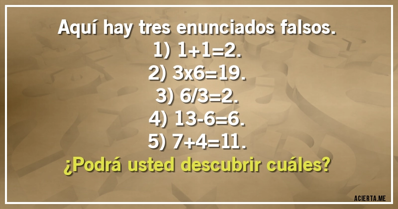 Acertijos - Aquí hay tres enunciados falsos.
1) 1+1=2.
2) 3x6=19.
3) 6/3=2.
4) 13-6=6.
5) 7+4=11.
¿Podrá usted descubrir cuáles?