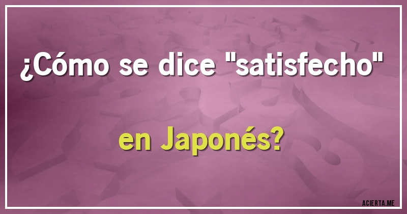 Acertijos - ¿Cómo se dice ''satisfecho'' en Japonés?