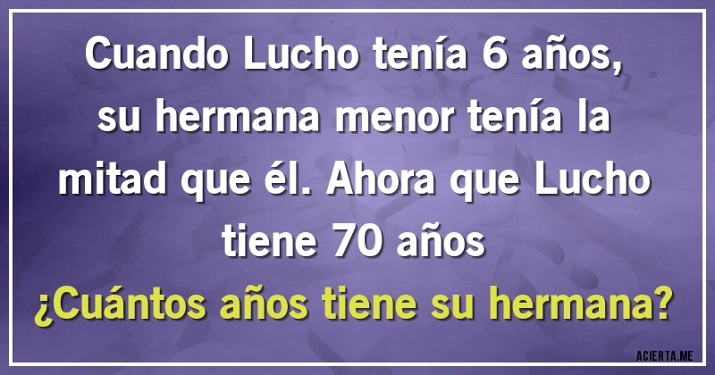 Acertijos - Cuando Lucho tenía 6 años, su hermana menor tenía la mitad que él. Ahora que Lucho tiene 70 años 
¿Cuántos años tiene su hermana?