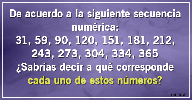 Acertijos - De acuerdo a la siguiente secuencia numérica:

31, 59, 90, 120, 151, 181, 212, 243, 273, 304, 334, 365

¿Sabrías decir a qué corresponde cada uno de estos números?