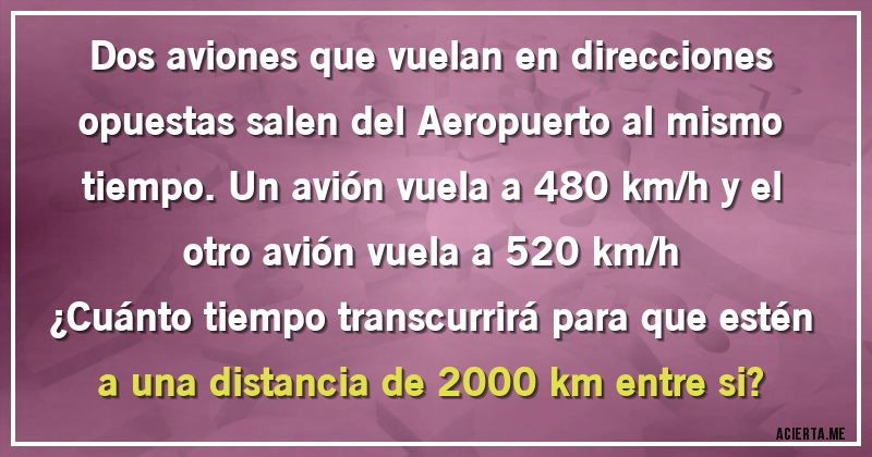 Acertijos - Dos aviones que vuelan en direcciones opuestas salen del Aeropuerto al mismo tiempo. Un avión vuela a 480 km/h y el otro avión vuela a 520 km/h 
¿Cuánto tiempo transcurrirá para que estén a una distancia de 2000 km entre si?
