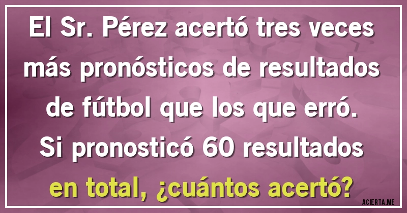 Acertijos - El Sr. Pérez acertó tres veces más pronósticos de resultados de fútbol que los que erró. Si pronosticó 60 resultados en total, ¿cuántos acertó?