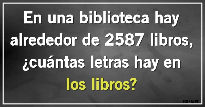 Acertijos - En una biblioteca hay alrededor de 2587 libros, 
¿cuántas letras hay en los libros?