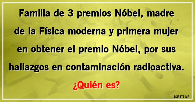 Acertijos - Familia de 3 premios Nóbel, madre de la Física moderna y primera mujer en obtener el premio Nóbel, por sus hallazgos en contaminación radioactiva.
¿Quién es?