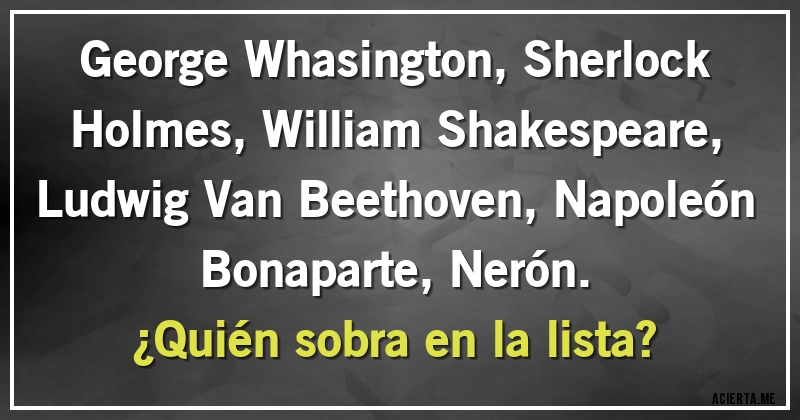 Acertijos - George Whasington, Sherlock Holmes, William Shakespeare, Ludwig Van Beethoven, Napoleón Bonaparte, Nerón.
¿Quién sobra en la lista?