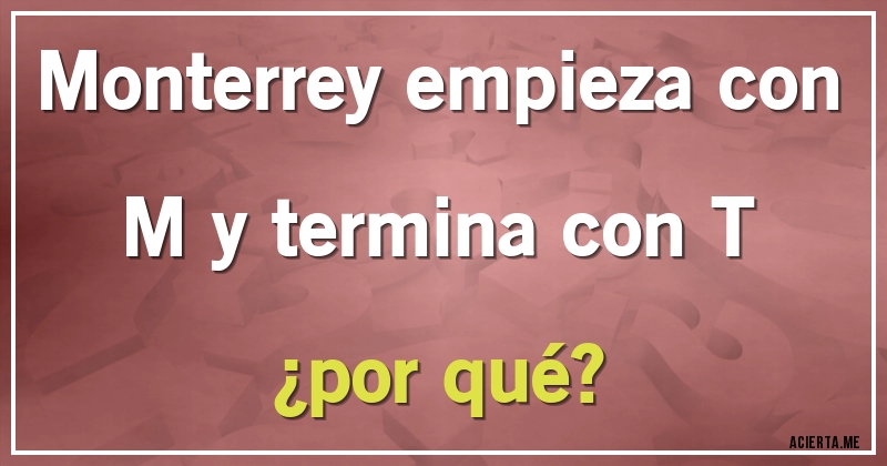 Acertijos - Monterrey empieza con M y termina con T 
¿por qué?