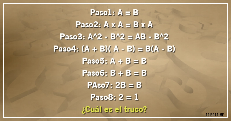 Acertijos - Paso1: A = B
Paso2: A x A = B x A
Paso3: A^2 - B^2 = AB - B^2
Paso4: (A + B)( A - B) = B(A - B)
Paso5: A + B = B
Paso6: B + B = B
PAso7: 2B = B
Paso8: 2 = 1
¿Cuál es el truco?