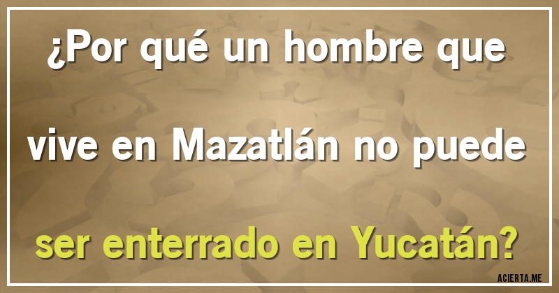 Acertijos - ¿Por qué un hombre que vive en  Mazatlán no puede ser enterrado en Yucatán?