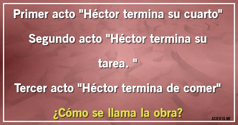 Acertijos - Primer acto ''Héctor termina  su cuarto'' 
Segundo acto ''Héctor termina su tarea.''
Tercer acto ''Héctor termina de comer''
¿Cómo se llama la obra?