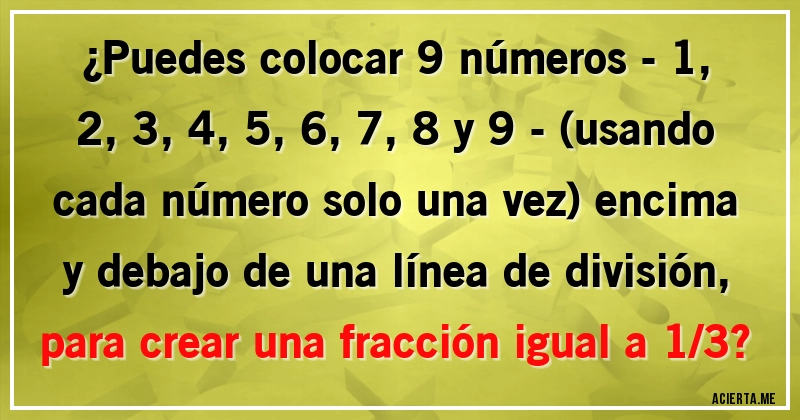 Acertijos - ¿Puedes colocar 9 números - 1, 2, 3, 4, 5, 6, 7, 8 y 9 - (usando cada número solo una vez) encima y debajo de una línea de división, para crear una fracción igual a 1/3?