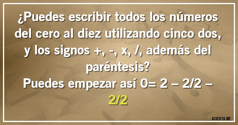 Acertijos - ¿Puedes escribir todos los números del cero al diez utilizando cinco dos, y los signos +, -, x, /, además del paréntesis?
Puedes empezar así 0= 2 – 2/2 – 2/2
