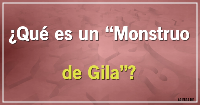 Acertijos - ¿Qué es un “Monstruo de Gila”?