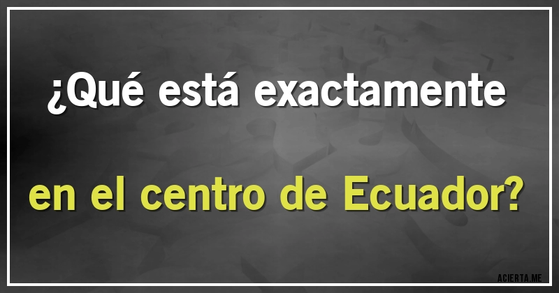 Acertijos - ¿Qué está exactamente en el centro de Ecuador?