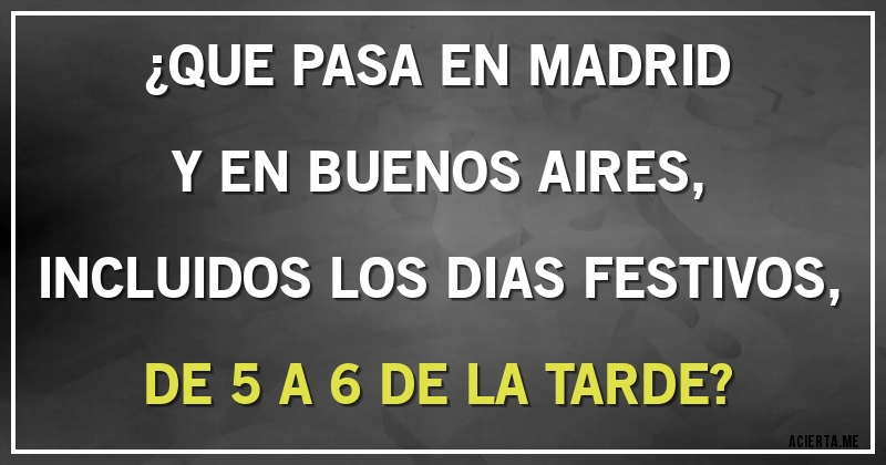 Acertijos - ¿QUE PASA  EN MADRID Y EN BUENOS AIRES, INCLUIDOS LOS DIAS FESTIVOS, DE 5 A 6 DE LA TARDE?