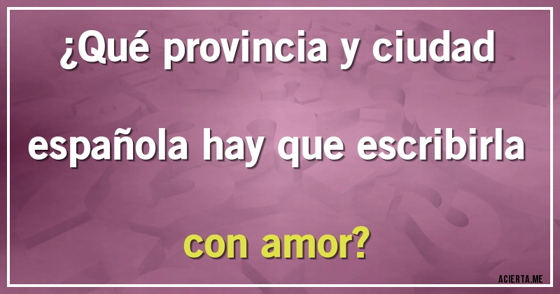 Acertijos - ¿Qué provincia y ciudad española hay que escribirla con amor?