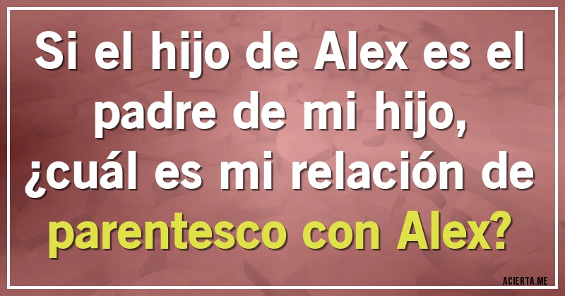 Acertijos - Si el hijo de Alex es el padre de mi hijo,
¿cuál es mi relación de parentesco con Alex?