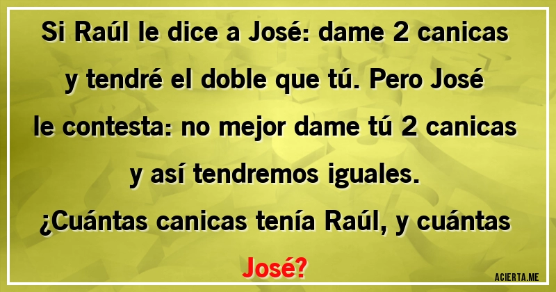 Acertijos - Si Raúl le dice a José: dame 2 canicas y tendré el doble que tú. Pero José le contesta: no mejor dame tú 2 canicas y así tendremos iguales.
¿Cuántas canicas tenía Raúl, y cuántas José?