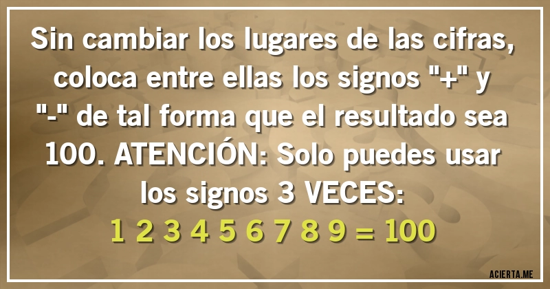 Acertijos - Sin cambiar los lugares de las cifras, coloca entre ellas los signos ''+'' y ''-'' de tal forma que el resultado sea 100. ATENCIÓN: Solo puedes usar los signos 3 VECES:
1 2 3 4 5 6 7 8 9 = 100