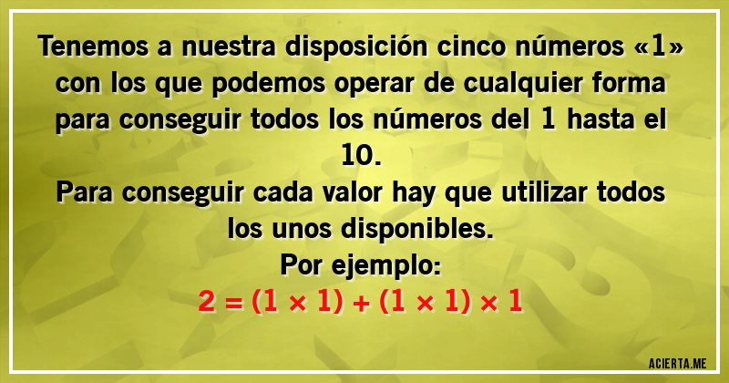 Acertijos - Tenemos a nuestra disposición cinco números «1» con los que podemos operar de cualquier forma para conseguir todos los números del 1 hasta el 10.
Para conseguir cada valor hay que utilizar todos los unos disponibles.
Por ejemplo:

2 = (1 × 1) + (1 × 1) × 1
