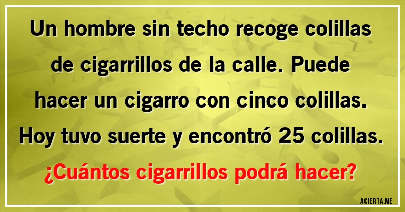 Acertijos - Un hombre sin techo recoge colillas de cigarrillos de la calle. Puede hacer un cigarro con cinco colillas. Hoy tuvo suerte y encontró 25 colillas.
¿Cuántos cigarrillos podrá hacer?