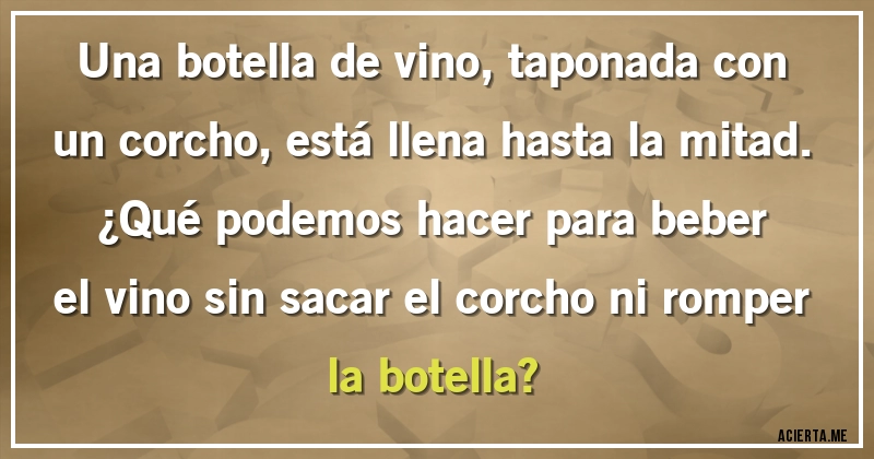 Acertijos - Una botella de vino, taponada con un corcho, está llena hasta la mitad.
¿Qué podemos hacer para beber el vino sin sacar el corcho ni romper la botella?