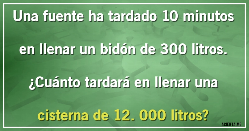 Acertijos - Una fuente ha tardado 10 minutos en llenar un bidón de 300 litros. 
¿Cuánto tardará en llenar una cisterna de 12.000 litros?